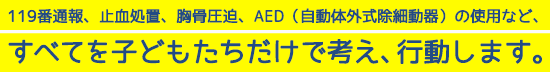 119番通報、止血処置、胸骨圧迫、AED（自動体外式除細動器）の使用など、すべてを子どもたちだけで考え、行動します。
